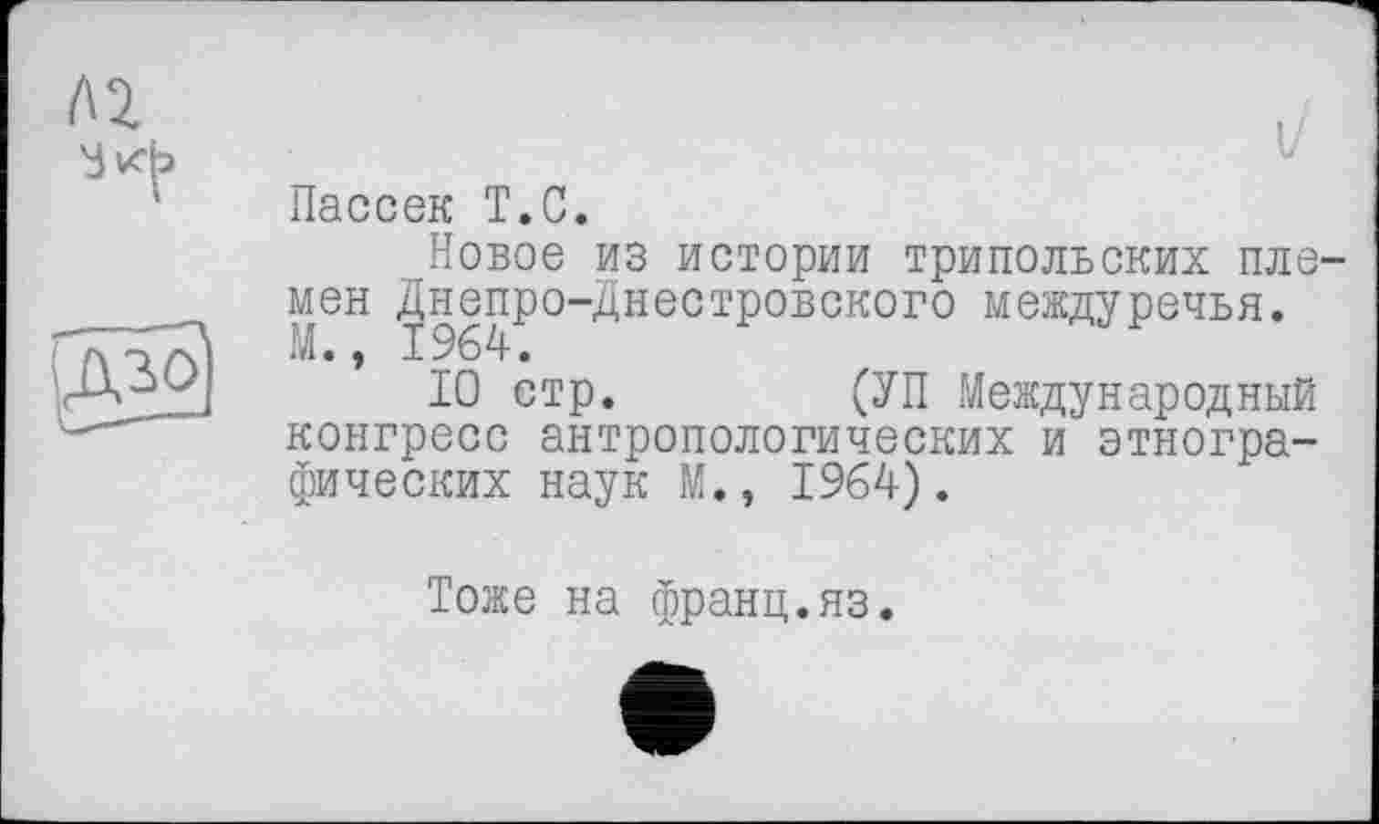 ﻿Пассек T.С.
Новое из истории трипольских племен Днепро-Днестровского междуречья. М., 1964.
10 стр.	(УП Международный
конгресс антропологических и этнографических наук М., 1964).
Тоже на франц.яз.